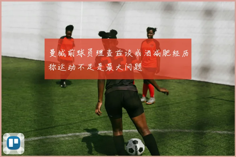 曼城前球员理查兹谈戒酒减肥经历称运动不足是最大问题