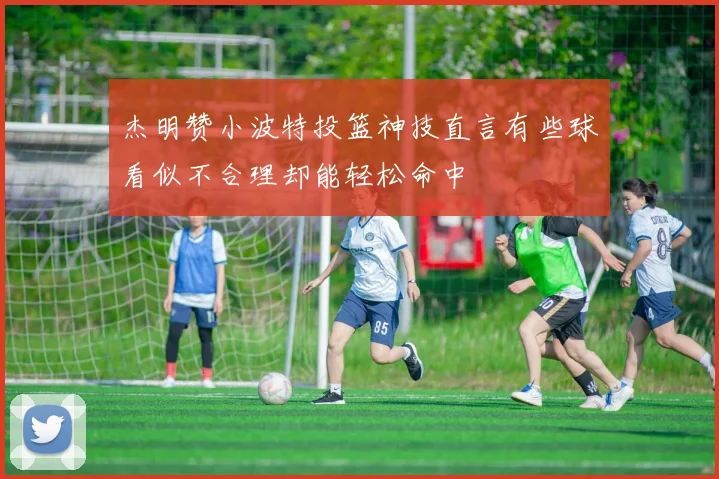 杰明赞小波特投篮神技直言有些球看似不合理却能轻松命中