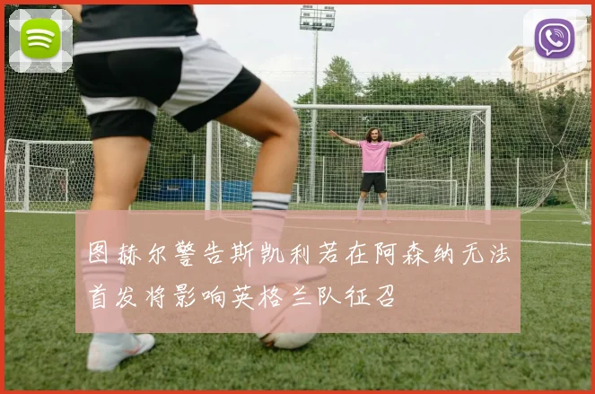 图赫尔警告斯凯利若在阿森纳无法首发将影响英格兰队征召