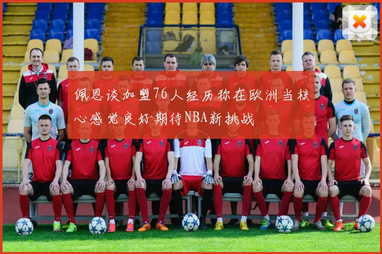 佩恩谈加盟76人经历称在欧洲当核心感觉良好期待NBA新挑战