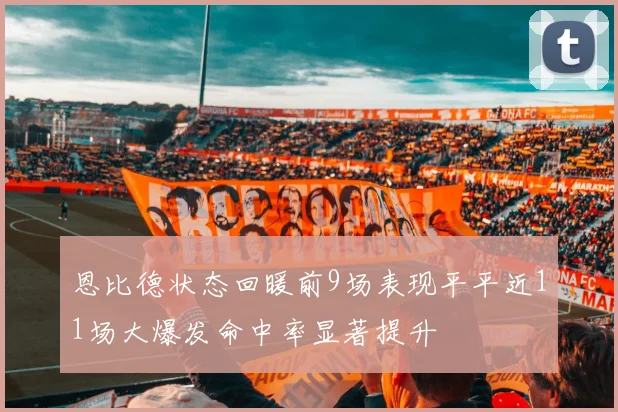 恩比德状态回暖前9场表现平平近11场大爆发命中率显著提升