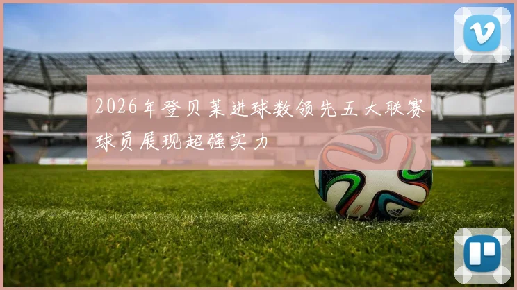 2026年登贝莱进球数领先五大联赛球员展现超强实力
