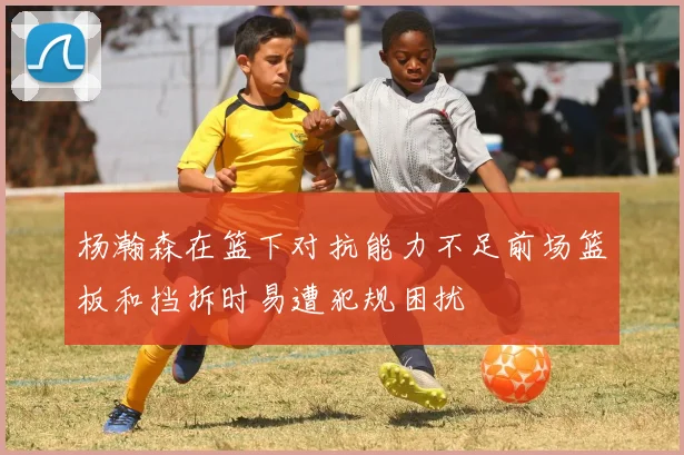 杨瀚森在篮下对抗能力不足前场篮板和挡拆时易遭犯规困扰