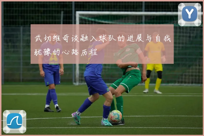 武切维奇谈融入球队的进展与自我犹豫的心路历程