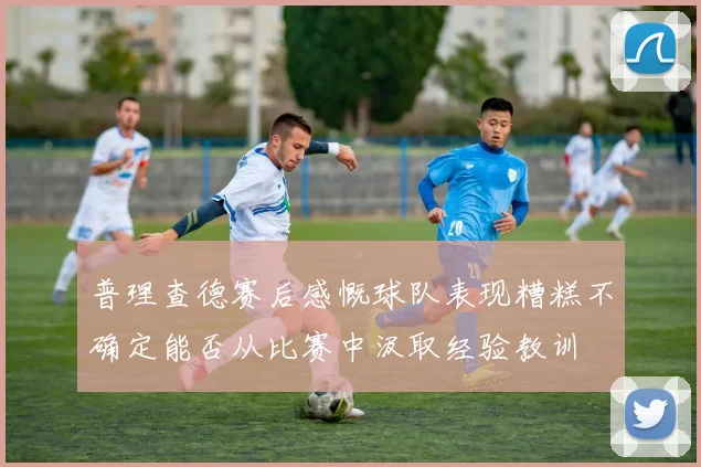 普理查德赛后感慨球队表现糟糕不确定能否从比赛中汲取经验教训