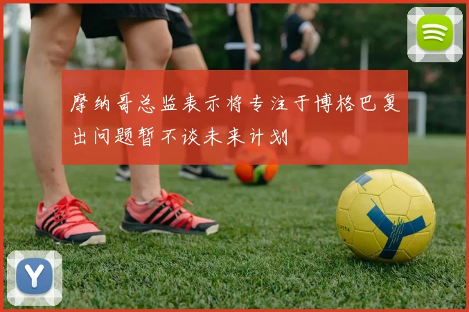 摩纳哥总监表示将专注于博格巴复出问题暂不谈未来计划