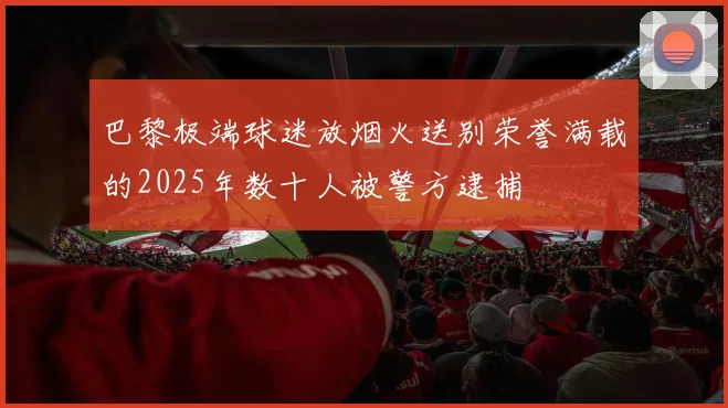巴黎极端球迷放烟火送别荣誉满载的2025年数十人被警方逮捕