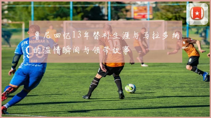 鲁尼回忆13年替补生涯与马拉多纳的温情瞬间与领带故事