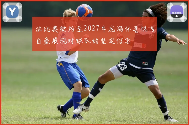法比奥续约至2027年底满怀喜悦与自豪展现对球队的坚定信念