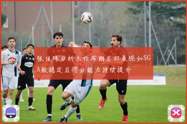 张佳玮分析杰伦布朗东部表现如SGA般稳定且得分能力持续提升