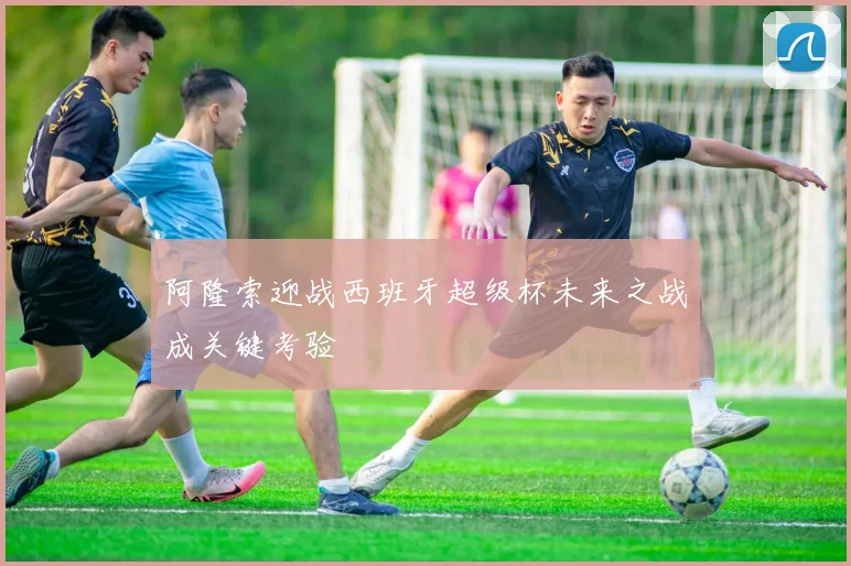 阿隆索迎战西班牙超级杯未来之战成关键考验