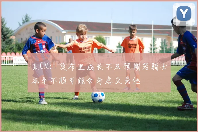 某GM：莫布里成长不及预期若骑士本季不顺可能会考虑交易他