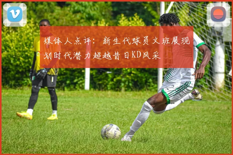 媒体人点评：新生代球员文班展现划时代潜力超越昔日KD风采