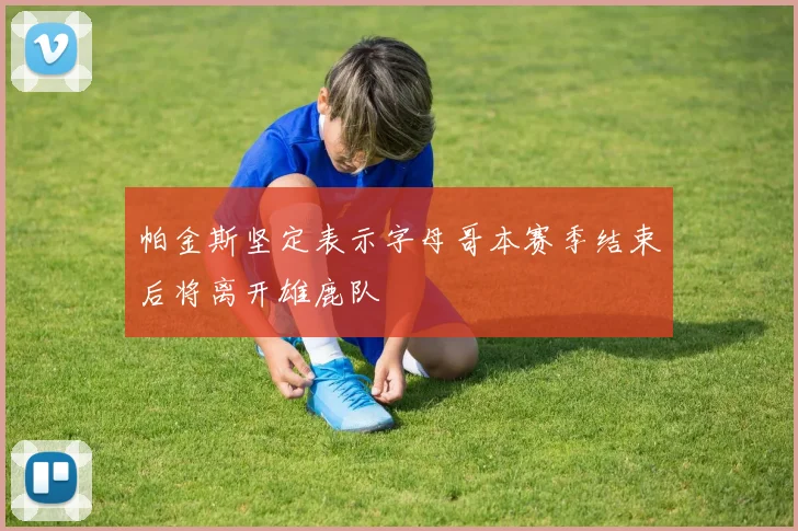 帕金斯坚定表示字母哥本赛季结束后将离开雄鹿队