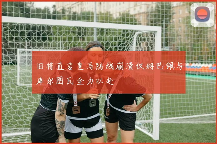 旧将直言皇马防线崩溃仅姆巴佩与库尔图瓦全力以赴