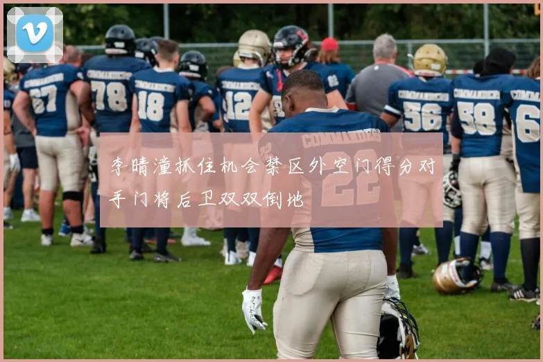 李晴潼抓住机会禁区外空门得分对手门将后卫双双倒地