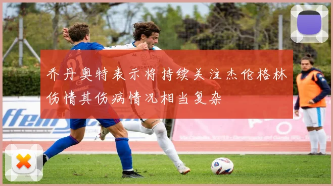 乔丹奥特表示将持续关注杰伦格林伤情其伤病情况相当复杂