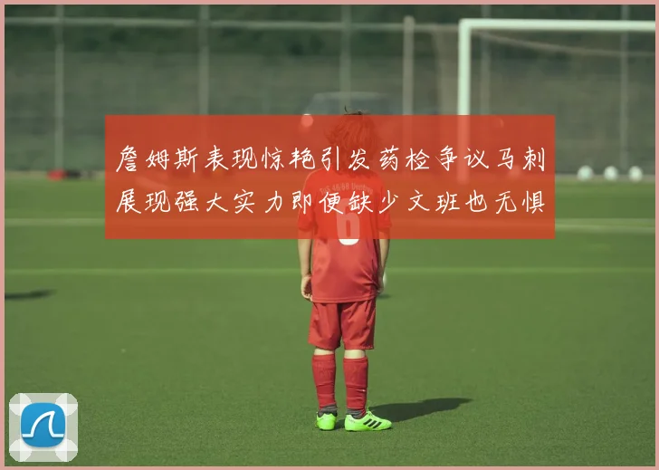 詹姆斯表现惊艳引发药检争议马刺展现强大实力即便缺少文班也无惧挑战