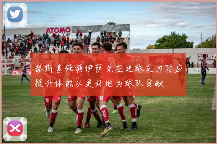 赫斯基强调伊萨克在进球乏力时应提升体能以更好地为球队贡献