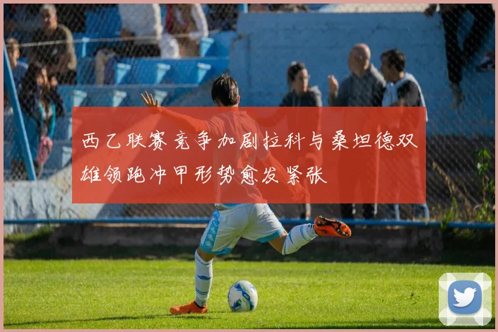 西乙联赛竞争加剧拉科与桑坦德双雄领跑冲甲形势愈发紧张