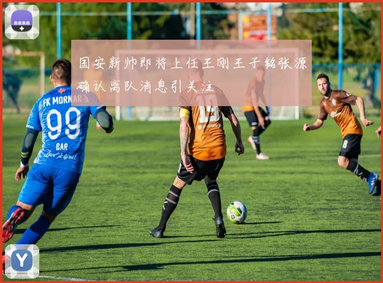 国安新帅即将上任王刚王子铭张源确认离队消息引关注