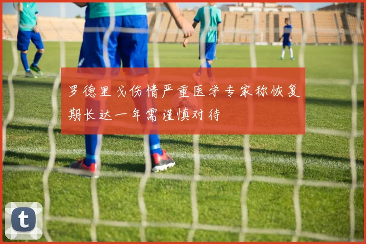 罗德里戈伤情严重医学专家称恢复期长达一年需谨慎对待