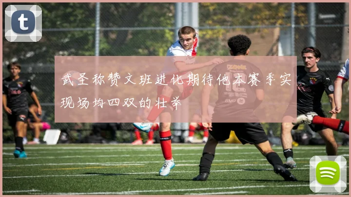 武圣称赞文班进化期待他本赛季实现场均四双的壮举