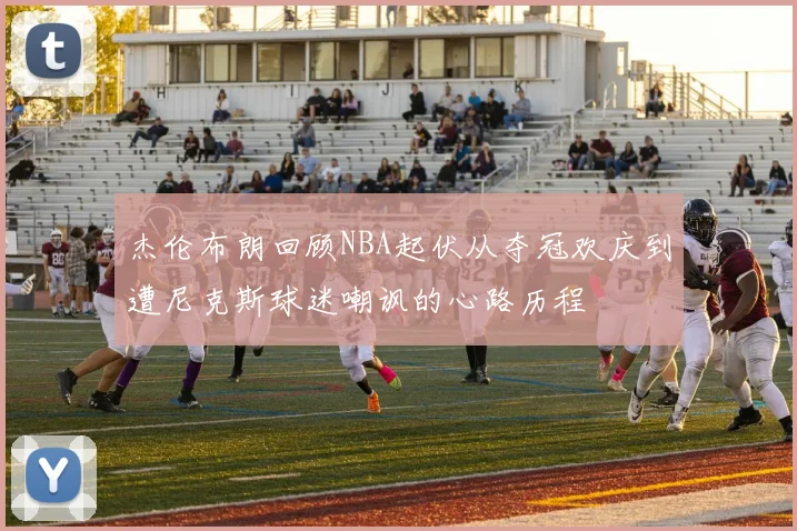 杰伦布朗回顾NBA起伏从夺冠欢庆到遭尼克斯球迷嘲讽的心路历程