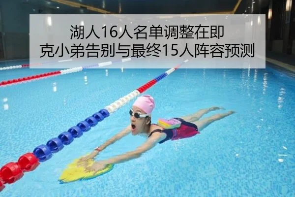 湖人16人名单调整在即 克小弟告别与最终15人阵容预测